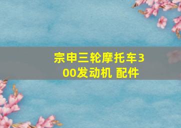 宗申三轮摩托车300发动机 配件